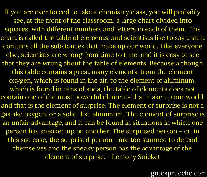 If you are ever forced to take a chemistry class, you will probably see, at the front of the classroom, a large chart divided into squares, with different numbers and letters in each of them. This chart is called the table of elements, and scientists like to say that it contains all the substances that make up our world. Like everyone else, scientists are wrong from time to time, and it is easy to see that they are wrong about the table of elements. Because although this table contains a great many elements, from the element oxygen, which is found in the air, to the element of aluminum, which is found in cans of soda, the table of elements does not contain one of the most powerful elements that make up our world, and that is the element of surprise. The element of surprise is not a gas like oxygen, or a solid, like aluminum. The element of surprise is an unfair advantage, and it can be found in situations in which one person has sneaked up on another. The surprised person - or, in this sad case, the surprised person - are too stunned to defend themselves and the sneaky person has the advantage of the element of surprise. - Lemony Snicket