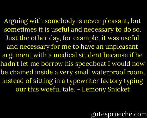 Arguing with somebody is never pleasant, but sometimes it is useful and necessary to do so. Just the other day, for example, it was useful and necessary for me to have an unpleasant argument with a medical student because if he hadn't let me borrow his speedboat I would now be chained inside a very small waterproof room, instead of sitting in a typewriter factory typing our this woeful tale. - Lemony Snicket