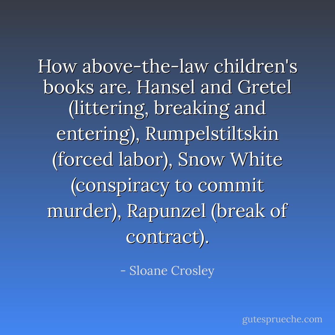 How above-the-law children's books are. Hansel and Gretel (littering, breaking and entering), Rumpelstiltskin (forced labor), Snow White (conspiracy to commit murder), Rapunzel (break of contract). - Sloane Crosley