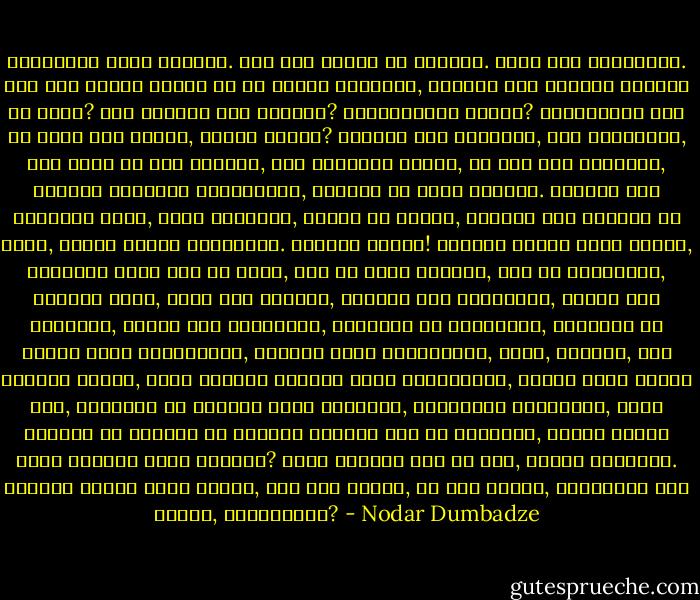 დედაშენი არის ღმერთი. შენ რომ ზიხარ და უყურებ. ისიც რომ გიყურებს. შენ რომ დედას ეძახი და ის შვილს გეძახის, ამიტომ შენ გგონია ღმერთი არ არის? შენ ღმერთი ვინ გგონია? წვერებიანი ბაბუა? ღრუბლებზე ზის და პირს რომ იბანს, წვიმა მოდის? ღმერთი ისე ნათელია, ისე ახლობელი, ისე ახლო და ისე უბრალო, რომ როდესაც ხედავ, არ იცი რომ ღმერთია, ამაშია ღმერთის უბედურება, ამიტომ არ წამთ ღმერთი. ღმერთი რომ სხვაგან იყოს, შორს ჩვენგან, ცალკე და მაღლა, ღმერთი რომ ჩვენში არ იყოს, მაშინ ყველა იწამებდა. ამაშია საქმე! ღმერთი მაშინ უნდა იწამო, ღმერთის სახე რომ არ აქვს, რომ არ გავს ღმერთს, რომ არ გეუბნება, ღმერთი ვარო, პურს რომ გიყოფს, სადილს რომ გიკეთებს, ტანზე რომ გაცმევს, თავზე რომ გახურავს, გიღიმის და გეფერება, გკოცნის და ტირის შენი გულისთვის, კვდება შენი გულისთვის, ცივა, წყურია, შია შენთან ერთად, სულს აძლევს ეშმაკს შენი გულისთვის, მაშინ უნდა იწამო აბა, ღმერთმა თუ თავისი სახე გაჩვენა, კედელთან მიგაყენა, ყური აგიწია და თვითონ თუ გითხრა ღმერთი ვარ და მიწამეო, მაშინ რაღად უნდა ღმერთს შენი რწმენა? ასეთ ღმერთს შენ კი არა, ყველა იწამებს. ღმერთი მაშინ უნდა იწამო, შენ რომ გგავს, მე რომ მგავს, დედაშენს რომ ჰგავს, გასაგებია? - Nodar Dumbadze