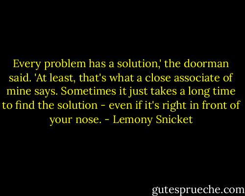 Every problem has a solution,' the doorman said. 'At least, that's what a close associate of mine says. Sometimes it just takes a long time to find the solution - even if it's right in front of your nose. - Lemony Snicket