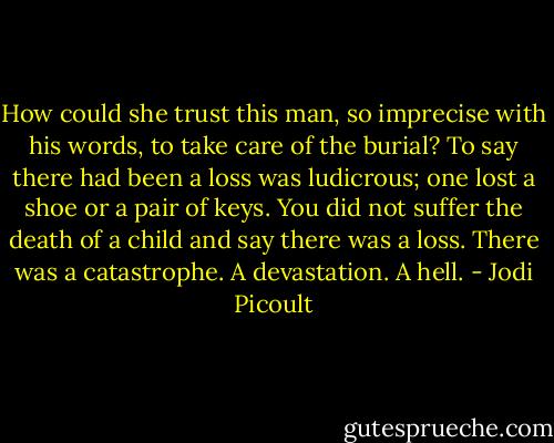 How could she trust this man, so imprecise with his words, to take care of the burial? To say there had been a loss was ludicrous; one lost a shoe or a pair of keys. You did not suffer the death of a child and say there was a loss. There was a catastrophe. A devastation. A hell. - Jodi Picoult