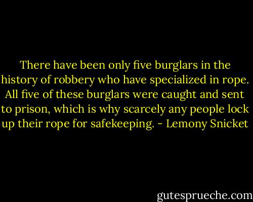 There have been only five burglars in the history of robbery who have specialized in rope. All five of these burglars were caught and sent to prison, which is why scarcely any people lock up their rope for safekeeping. - Lemony Snicket