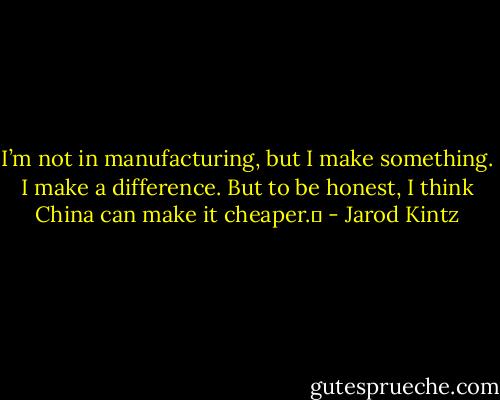 I’m not in manufacturing, but I make something. I make a difference. But to be honest, I think China can make it cheaper.  - Jarod Kintz