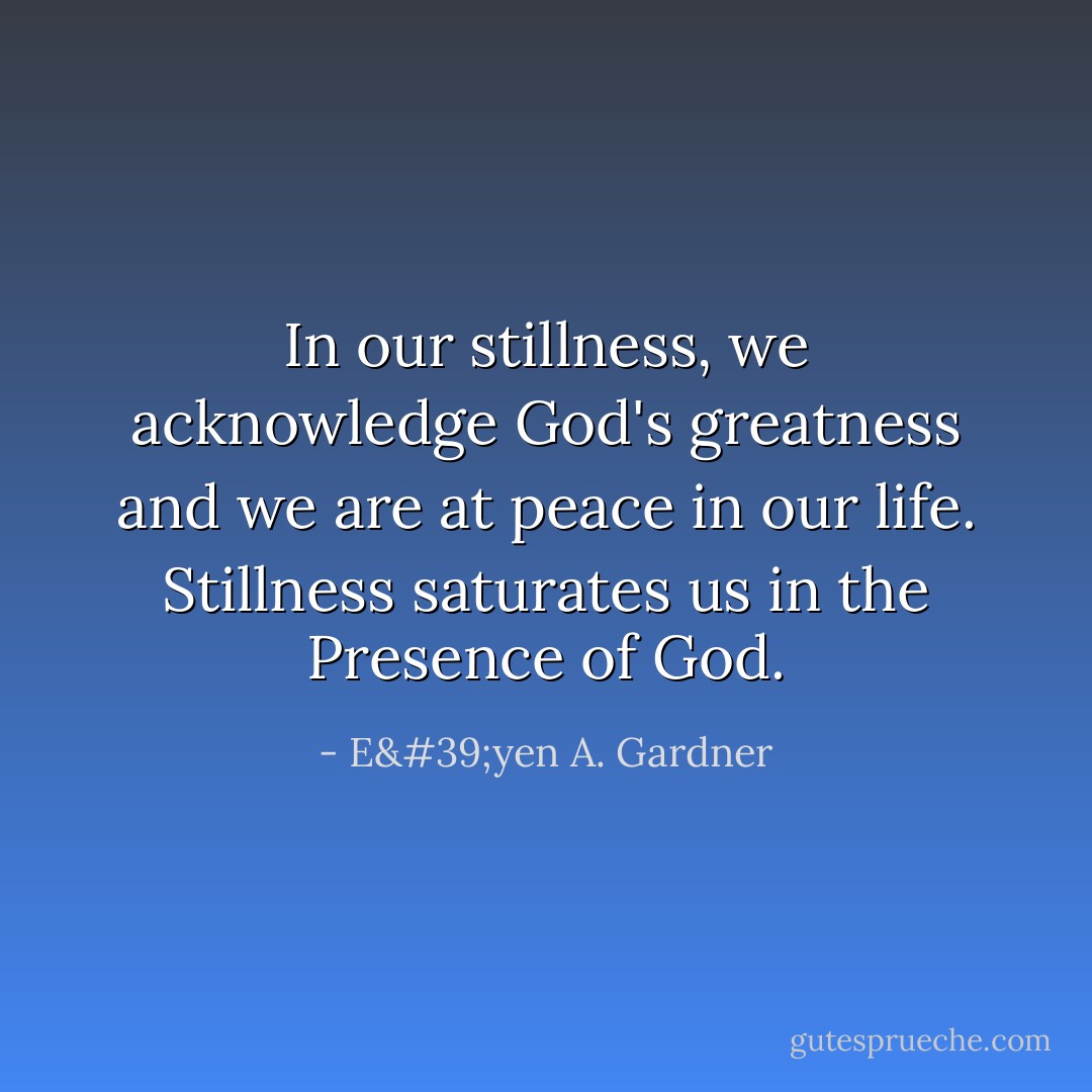 In our stillness, we acknowledge God's greatness and we are at peace in our life. Stillness saturates us in the Presence of God. - E'yen A. Gardner