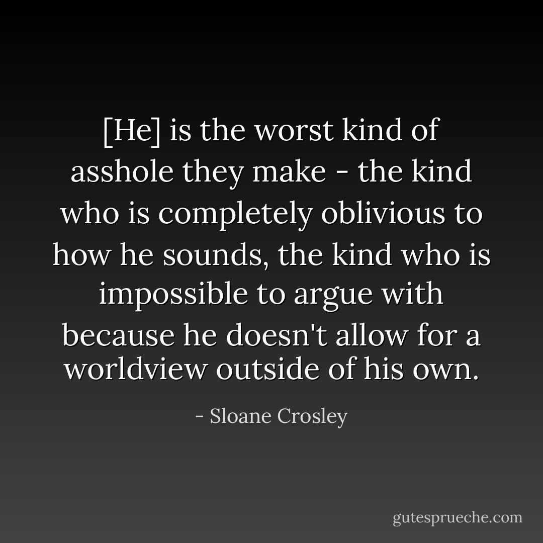 [He] is the worst kind of asshole they make - the kind who is completely oblivious to how he sounds, the kind who is impossible to argue with because he doesn't allow for a worldview outside of his own. - Sloane Crosley