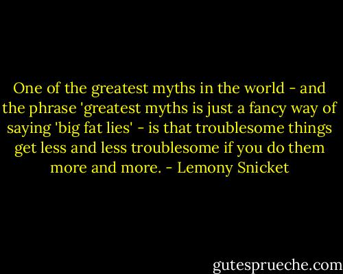 One of the greatest myths in the world - and the phrase 'greatest myths is just a fancy way of saying 'big fat lies' - is that troublesome things get less and less troublesome if you do them more and more. - Lemony Snicket