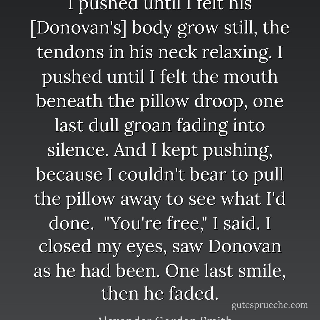 I pushed until I felt his [Donovan's] body grow still, the tendons in his neck relaxing. I pushed until I felt the mouth beneath the pillow droop, one last dull groan fading into silence. And I kept pushing, because I couldn't bear to pull the pillow away to see what I'd done.<br /><br />"You're free," I said. I closed my eyes, saw Donovan as he had been. One last smile, then he faded. - Alexander Gordon Smith
