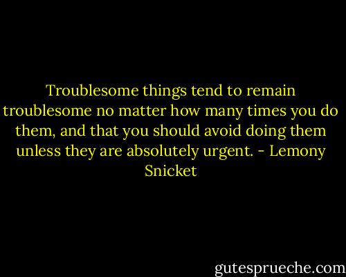 Troublesome things tend to remain troublesome no matter how many times you do them, and that you should avoid doing them unless they are absolutely urgent. - Lemony Snicket