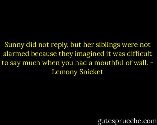 Sunny did not reply, but her siblings were not alarmed because they imagined it was difficult to say much when you had a mouthful of wall. - Lemony Snicket