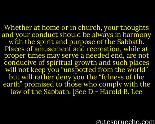Whether at home or in church, your thoughts and your conduct should be always in harmony with the spirit and purpose of the Sabbath. Places of amusement and recreation, while at proper times may serve a needed end, are not conducive of spiritual growth and such places will not keep you “unspotted from the world” but will rather deny you the “fulness of the earth” promised to those who comply with the law of the Sabbath. [See D - Harold B. Lee
