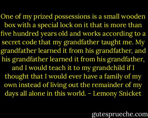 One of my prized possessions is a small wooden box with a special lock on it that is more than five hundred years old and works according to a secret code that my grandfather taught me. My grandfather learned it from his grandfather, and his grandfather learned it from his grandfather, and I would teach it to my grandchild if I thought that I would ever have a family of my own instead of living out the remainder of my days all alone in this world. - Lemony Snicket