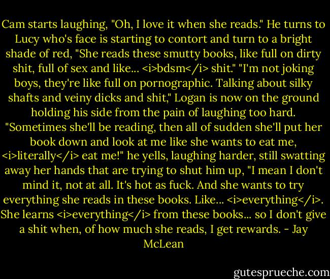 Cam starts laughing, "Oh, I love it when she reads." He turns to Lucy who's face is starting to contort and turn to a bright shade of red, "She reads these smutty books, like full on dirty shit, full of sex and like... <i>bdsm</i> shit."<br />"I'm not joking boys, they're like full on pornographic. Talking about silky shafts and veiny dicks and shit," Logan is now on the ground holding his side from the pain of laughing too hard.<br />"Sometimes she'll be reading, then all of sudden she'll put her book down and look at me like she wants to eat me, <i>literally</i> eat me!" he yells, laughing harder, still swatting away her hands that are trying to shut him up, "I mean I don't mind it, not at all. It's hot as fuck. And she wants to try everything she reads in these books. Like... <i>everything</i>. She learns <i>everything</i> from these books... so I don't give a shit when, of how much she reads, I get rewards. - Jay McLean