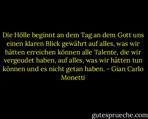 Die Hölle beginnt an dem Tag<br />an dem Gott uns einen klaren Blick gewährt<br />auf alles, was wir hätten erreichen können<br />alle Talente, die wir vergeudet haben,<br />auf alles, was wir hätten tun können<br />und es nicht getan haben. - Gian Carlo Monetti