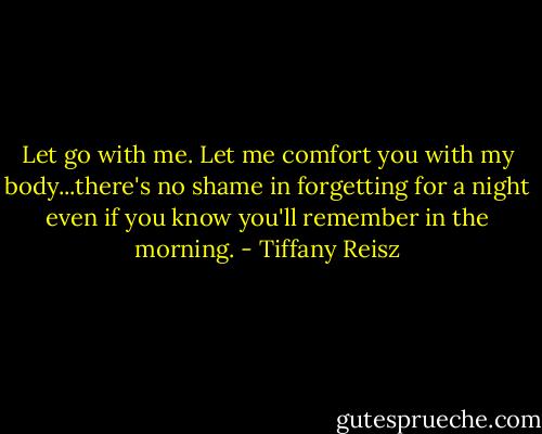 Let go with me. Let me comfort you with my body...there's no shame in forgetting for a night even if you know you'll remember in the morning. - Tiffany Reisz