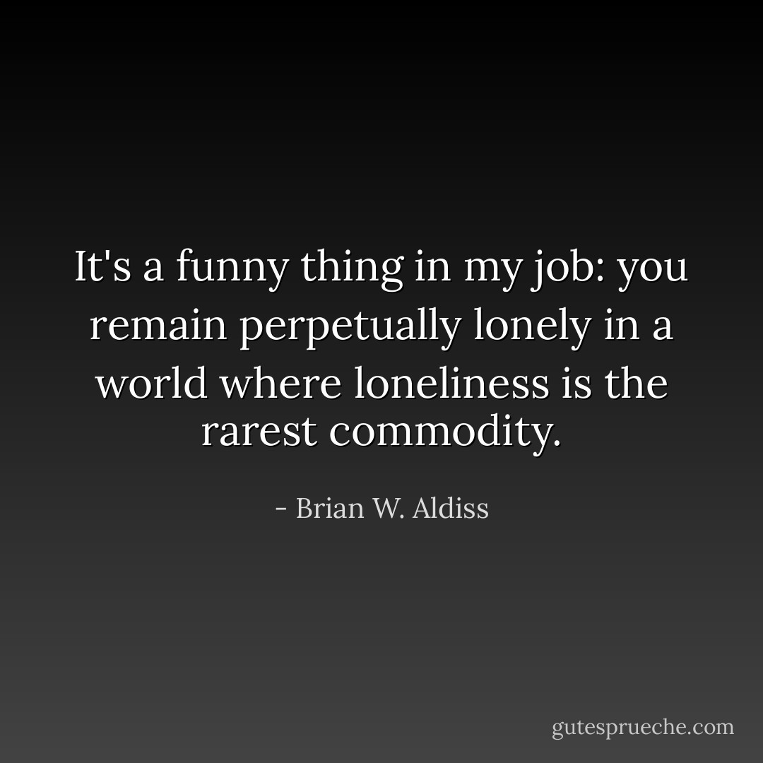 It's a funny thing in my job: you remain perpetually lonely in a world where loneliness is the rarest commodity. - Brian W. Aldiss