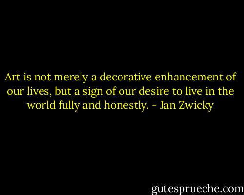Art is not merely a decorative enhancement of our lives, but a sign of our desire to live in the world fully and honestly. - Jan Zwicky