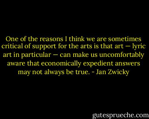 One of the reasons I think we are sometimes critical of support for the arts is that art — lyric art in particular — can make us uncomfortably aware that economically expedient answers may not always be true. - Jan Zwicky