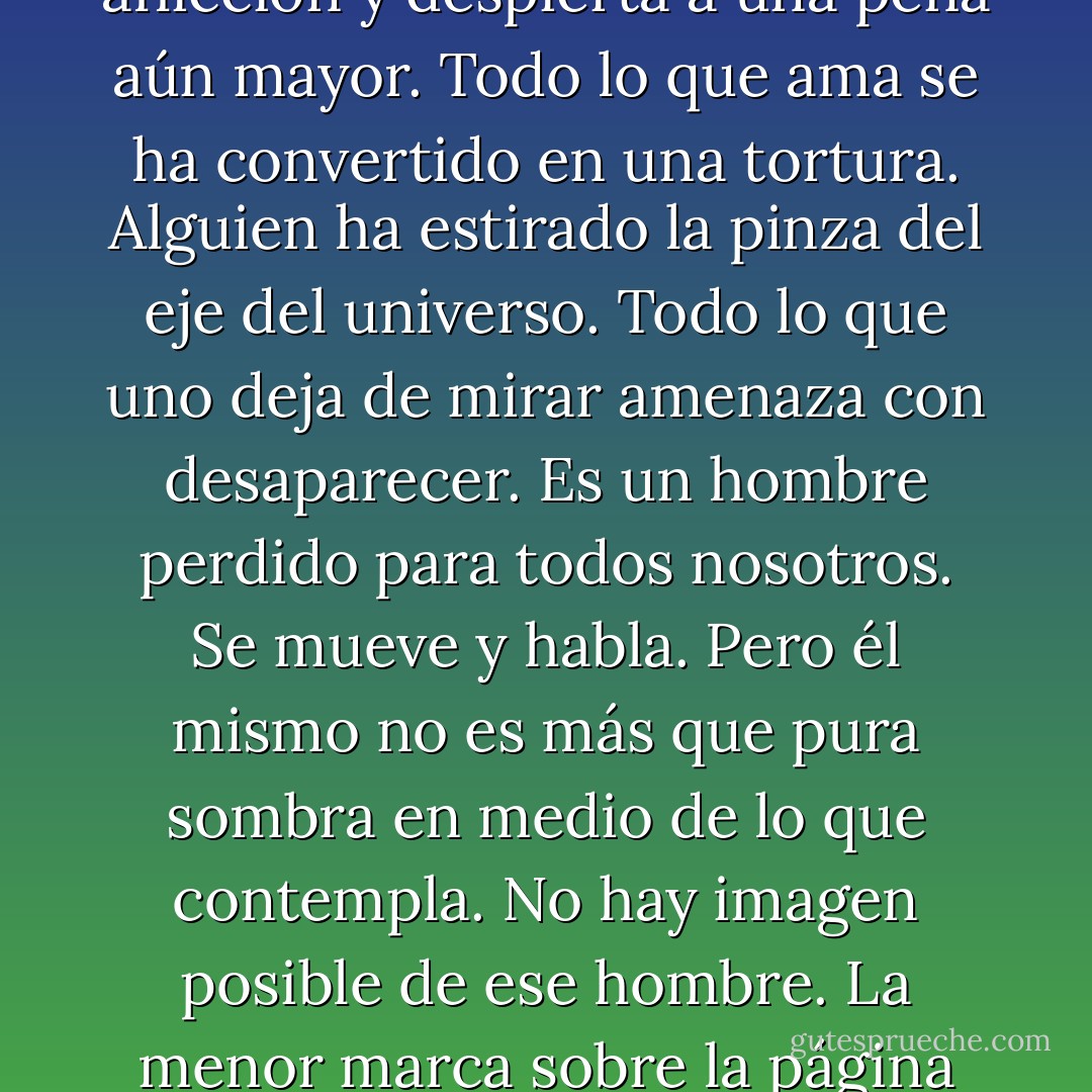 Un hombre es así como quien está soñando un sueño de aflicción y despierta a una pena aún mayor. Todo lo que ama se ha convertido en una tortura. Alguien ha estirado la pinza del eje del universo. Todo lo que uno deja de mirar amenaza con desaparecer. Es un hombre perdido para todos nosotros. Se mueve y habla. Pero él mismo no es más que pura sombra en medio de lo que contempla. No hay imagen posible de ese hombre. La menor marca sobre la página exagera su presencia. - Cormac McCarthy