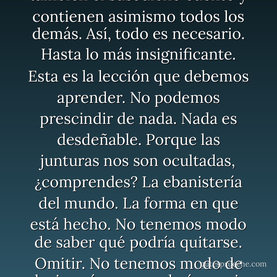 Pero con todo existe un solo mundo y todo cuanto uno pueda imaginar le es necesario. Pues también este mundo que a nosotros nos parece hecho de piedras y flores y sangre no es en absoluto una cosa sino una historia. Un cuento. Y en él todo es cuento y cada cuento la suma de otros cuentos menores, y aun así estos son también el susodicho cuento y contienen asimismo todos los demás. Así, todo es necesario. Hasta lo más insignificante. Esta es la lección que debemos aprender. No podemos prescindir de nada. Nada es desdeñable. Porque las junturas nos son ocultadas, ¿comprendes? La ebanistería del mundo. La forma en que está hecho. No tenemos modo de saber qué podría quitarse. Omitir. No tenemos modo de decir qué cosa quedaría en pie y qué otra caería. Y esas junturas que nos son ocultadas están, como no, en el cuento mismo, y el cuento no tiene una morada donde existir salvo en el hecho mismo de la narración, y ahí vive y tiene su casa, y es por eso que nunca terminamos de contar. El contar no tiene fin. - Cormac McCarthy