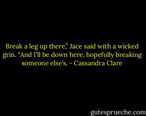 Break a leg up there,” Jace said with a wicked grin. “And I’ll be down here, hopefully breaking someone else’s. - Cassandra Clare