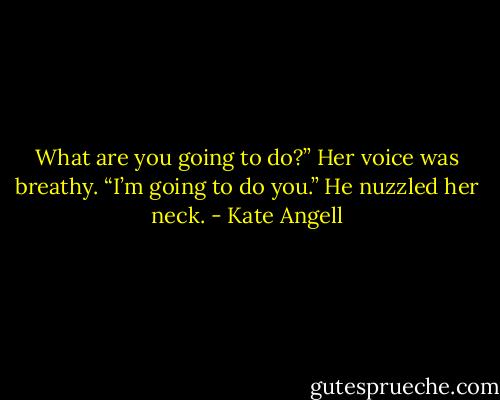 What are you going to do?” Her voice was breathy.<br />“I’m going to do you.” He nuzzled her neck. - Kate Angell