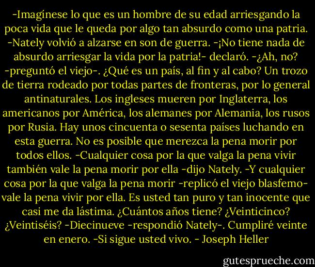 -Imagínese lo que es un hombre de su edad arriesgando la poca vida que le queda por algo tan absurdo como una patria.<br />-Nately volvió a alzarse en son de guerra.<br />-¡No tiene nada de absurdo arriesgar la vida por la patria!- declaró.<br />-¿Ah, no? -preguntó el viejo-. ¿Qué es un país, al fin y al cabo? Un trozo de tierra rodeado por todas partes de fronteras, por lo general antinaturales. Los ingleses mueren por Inglaterra, los americanos por América, los alemanes por Alemania, los rusos por Rusia. Hay unos cincuenta o sesenta países luchando en esta guerra. No es posible que merezca la pena morir por todos ellos.<br />-Cualquier cosa por la que valga la pena vivir también vale la pena morir por ella -dijo Nately.<br />-Y cualquier cosa por la que valga la pena morir -replicó el viejo blasfemo- vale la pena vivir por ella. Es usted tan puro y tan inocente que casi me da lástima. ¿Cuántos años tiene? ¿Veinticinco? ¿Veintiséis?<br />-Diecinueve -respondió Nately-. Cumpliré veinte en enero.<br />-Si sigue usted vivo. - Joseph Heller