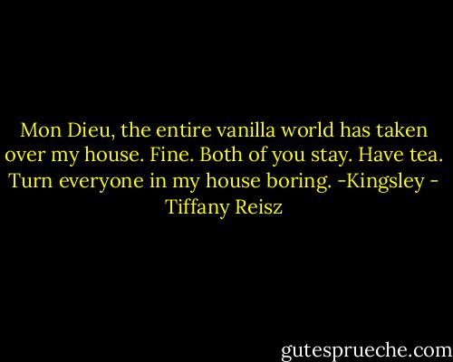 Mon Dieu, the entire vanilla world has taken over my house. Fine. Both of you stay. Have tea. Turn everyone in my house boring.<br />-Kingsley - Tiffany Reisz