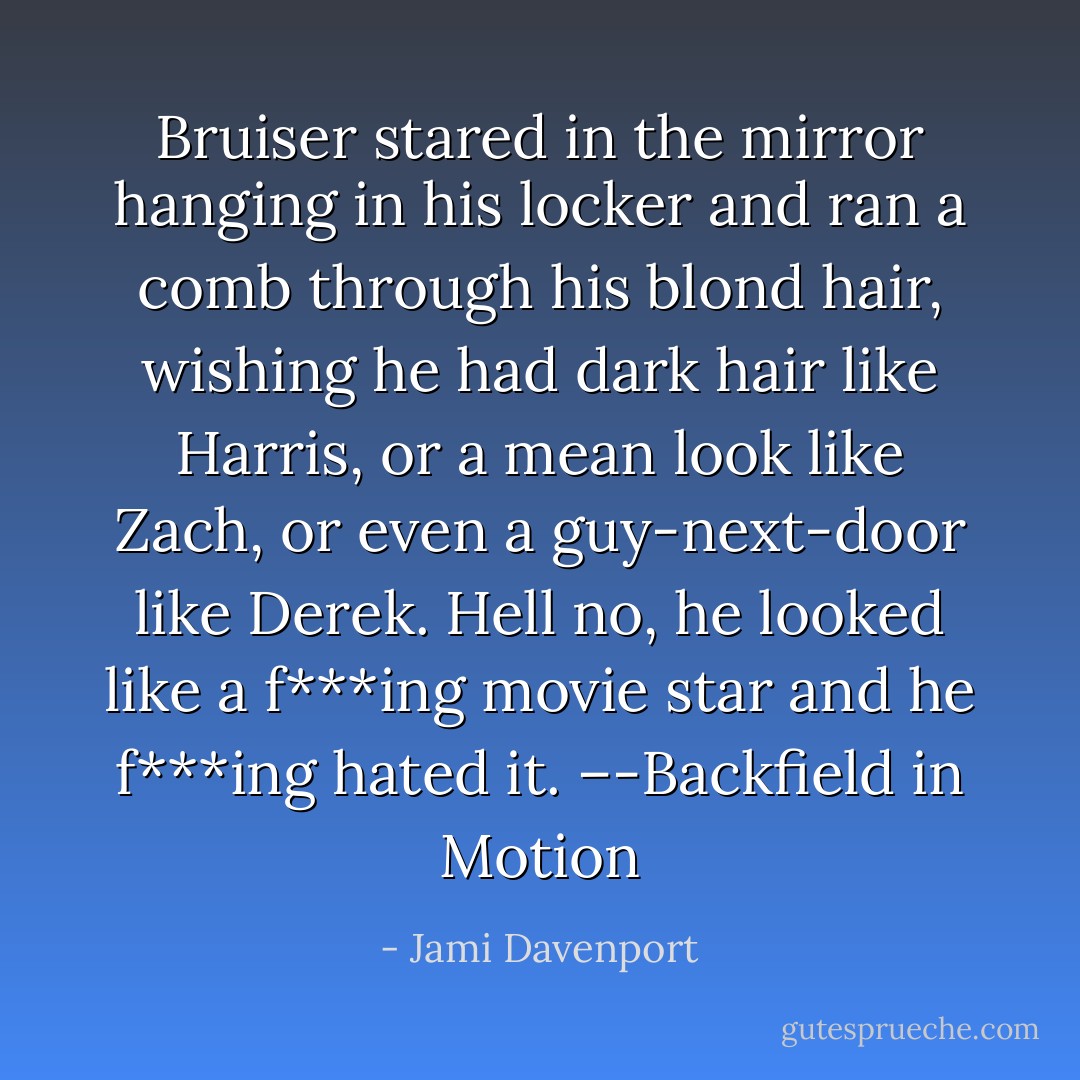 Bruiser stared in the mirror hanging in his locker and ran a comb through his blond hair, wishing he had dark hair like Harris, or a mean look like Zach, or even a guy-next-door like Derek. Hell no, he looked like a f***ing movie star and he f***ing hated it. –-Backfield in Motion - Jami Davenport