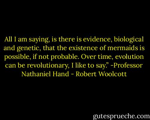 All I am saying, is there is evidence, biological and genetic, that the existence of mermaids is possible, if not probable. Over time, evolution can be revolutionary, I like to say.” -Professor Nathaniel Hand - Robert Woolcott