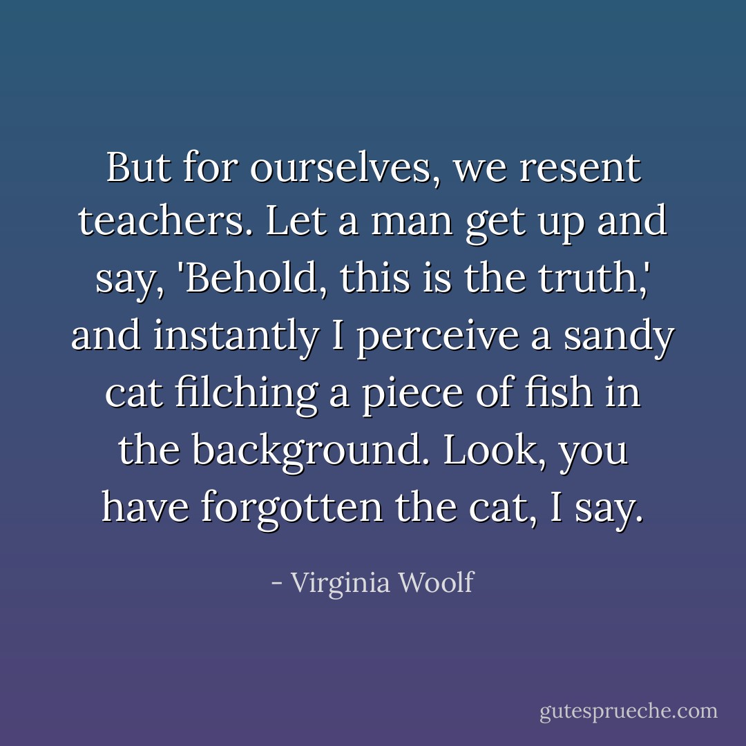 But for ourselves, we resent teachers. Let a man get up and say, 'Behold, this is the truth,' and instantly I perceive a sandy cat filching a piece of fish in the background. Look, you have forgotten the cat, I say. - Virginia Woolf