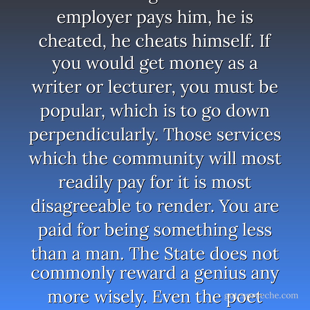 The ways by which you may get money almost without exception lead downward. To have done anything by which you earned money <i>merely</i> is to have been truly idle or worse. If the laborer gets no more than the wages which his employer pays him, he is cheated, he cheats himself. If you would get money as a writer or lecturer, you must be popular, which is to go down perpendicularly. Those services which the community will most readily pay for it is most disagreeable to render. You are paid for being something less than a man. The State does not commonly reward a genius any more wisely. Even the poet laureate would rather not have to celebrate the accidents of royalty. He must be bribed with a pipe of wine; and perhaps another poet is called away from his muse to gauge that very pipe. - Henry David Thoreau