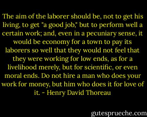The aim of the laborer should be, not to get his living, to get "a good job," but to perform well a certain work; and, even in a pecuniary sense, it would be economy for a town to pay its laborers so well that they would not feel that they were working for low ends, as for a livelihood merely, but for scientific, or even moral ends. Do not hire a man who does your work for money, but him who does it for love of it. - Henry David Thoreau