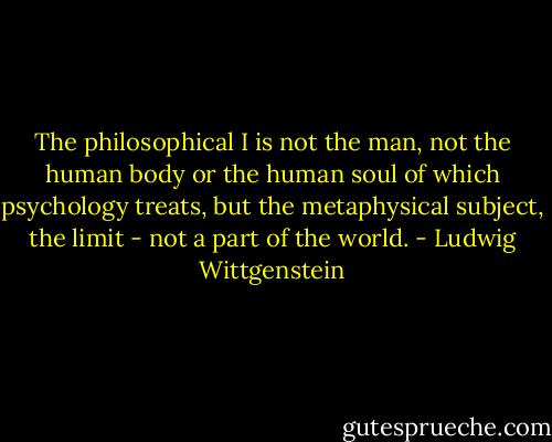 The philosophical I is not the man, not the human body or the human soul of which psychology treats, but the metaphysical subject, the limit - not a part of the world. - Ludwig Wittgenstein