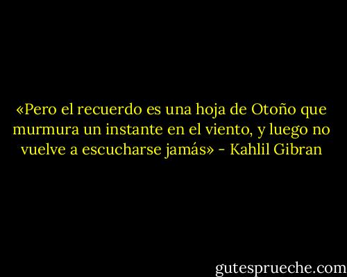 «Pero el recuerdo es una hoja de Otoño que murmura un instante en el viento, y luego no vuelve a escucharse jamás» - Kahlil Gibran