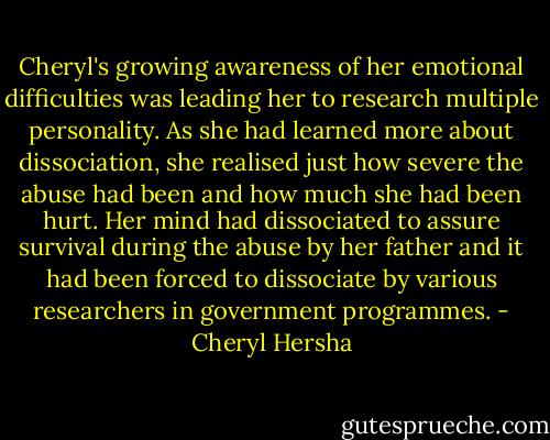 Cheryl's growing awareness of her emotional difficulties was leading her to research multiple personality. As she had learned more about dissociation, she realised just how severe the abuse had been and how much she had been hurt. Her mind had dissociated to assure survival during the abuse by her father and it had been forced to dissociate by various researchers in government programmes. - Cheryl Hersha