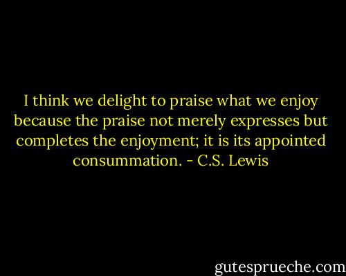I think we delight to praise what we enjoy because the praise not merely expresses but completes the enjoyment; it is its appointed consummation. - C.S. Lewis