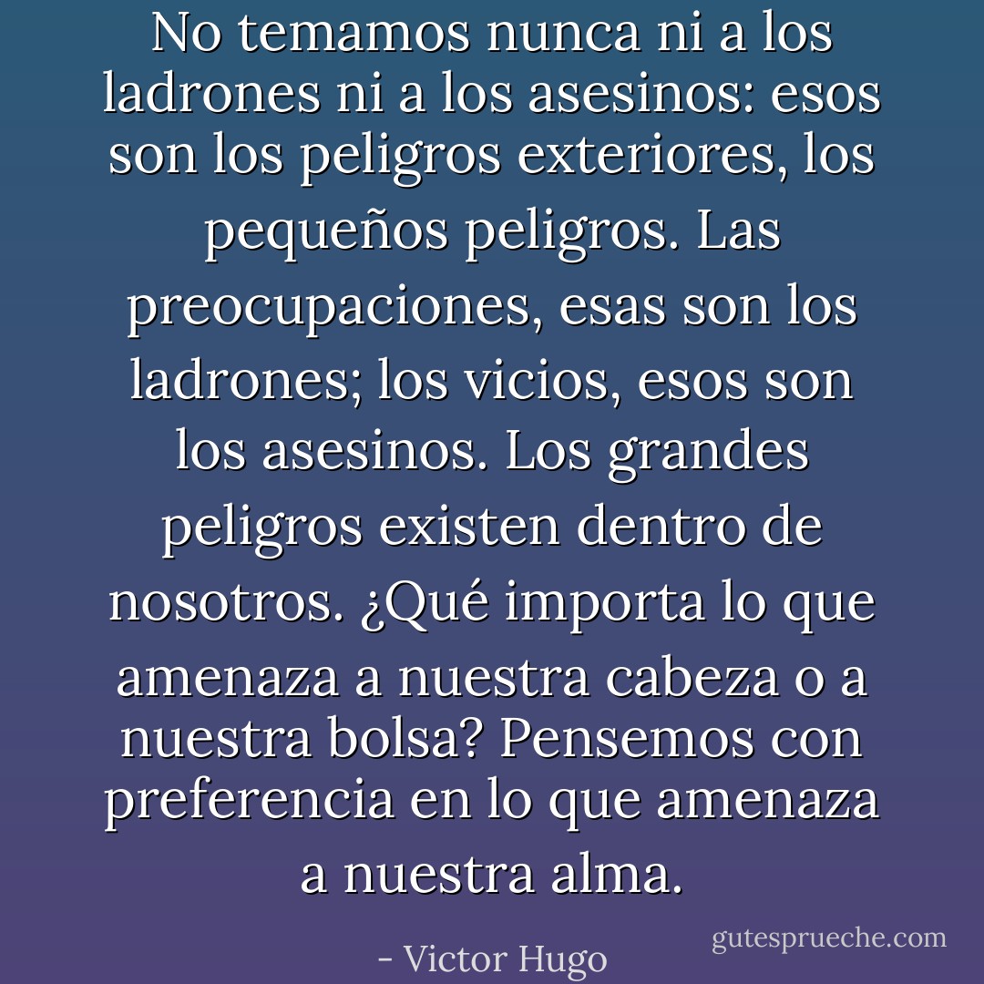 No temamos nunca ni a los ladrones ni a los asesinos: esos son los peligros exteriores, los pequeños peligros. Las preocupaciones, esas son los ladrones; los vicios, esos son los asesinos. Los grandes peligros existen dentro de nosotros. ¿Qué importa lo que amenaza a nuestra cabeza o a nuestra bolsa? Pensemos con preferencia en lo que amenaza a nuestra alma. - Victor Hugo