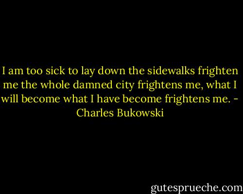 I am too sick to lay down<br />the sidewalks frighten me<br />the whole damned city frightens me,<br />what I will become<br />what I have become<br />frightens me. - Charles Bukowski