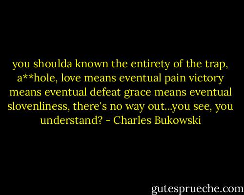 you shoulda known the entirety of the trap, a**hole,<br />love means eventual pain<br />victory means eventual defeat<br />grace means eventual slovenliness,<br />there's no way<br />out...you see, you<br />understand? - Charles Bukowski