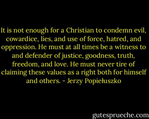 It is not enough for a Christian to condemn evil, cowardice, lies, and use of force, hatred, and oppression. He must at all times be a witness to and defender of justice, goodness, truth, freedom, and love. He must never tire of claiming these values as a right both for himself and others. - Jerzy Popiełuszko