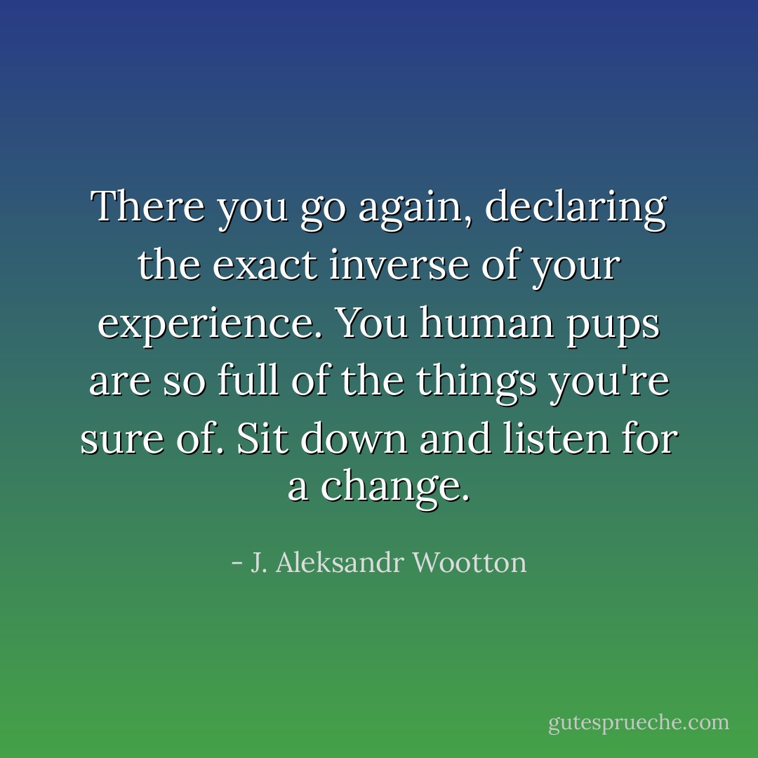There you go again, declaring the exact inverse of your experience. You human pups are so full of the things you're sure of. Sit down and listen for a change. - J. Aleksandr Wootton