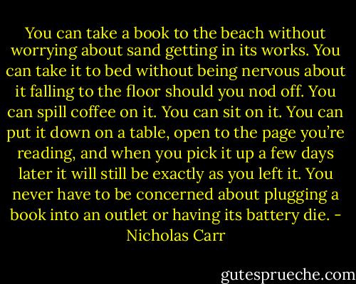 You can take a book to the beach without worrying about sand getting in its works. You can take it to bed without being nervous about it falling to the floor should you nod off. You can spill coffee on it. You can sit on it. You can put it down on a table, open to the page you’re reading, and when you pick it up a few days later it will still be exactly as you left it. You never have to be concerned about plugging a book into an outlet or having its battery die. - Nicholas Carr