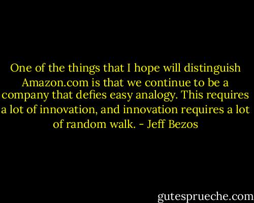 One of the things that I hope will distinguish Amazon.com is that we continue to be a company that defies easy analogy. This requires a lot of innovation, and innovation requires a lot of random walk. - Jeff Bezos