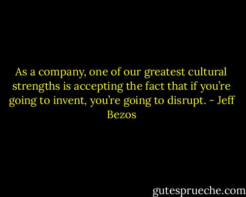 As a company, one of our greatest cultural strengths is accepting the fact that if you’re going to invent, you’re going to disrupt. - Jeff Bezos