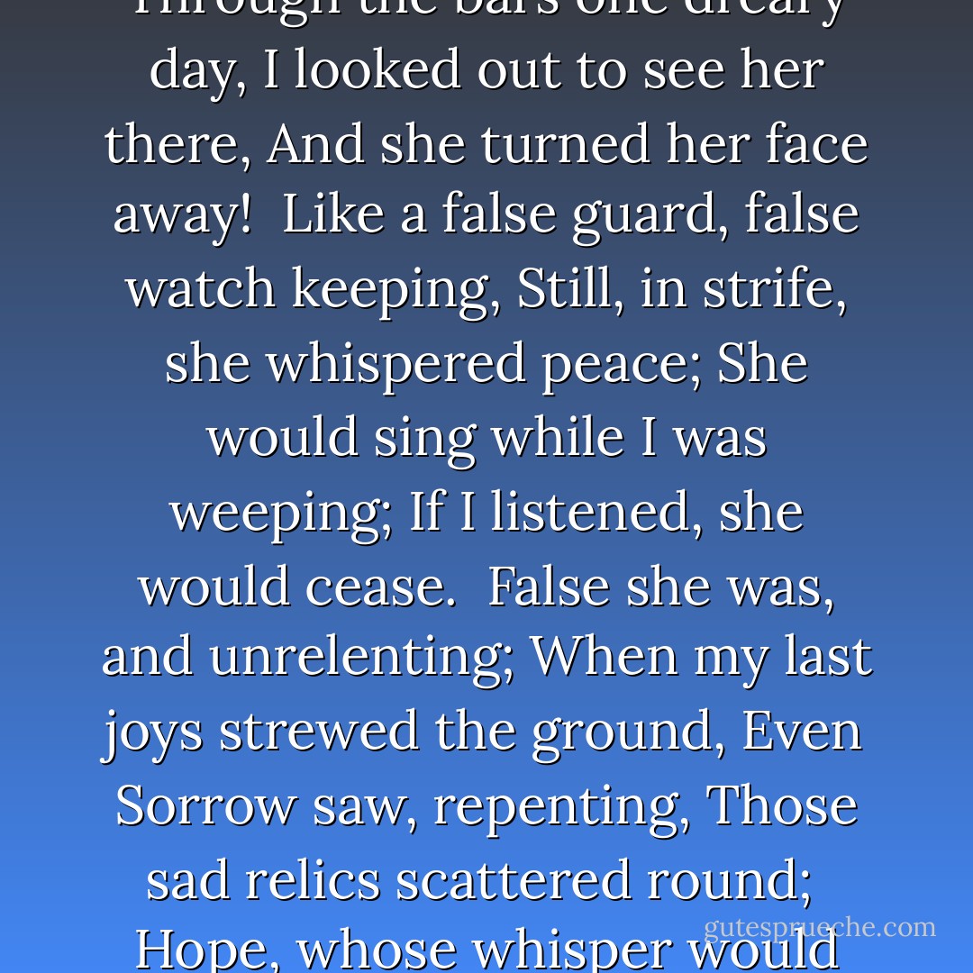 Hope Was but a timid friend;<br />She sat without the grated den,<br />Watching how my fate would tend,<br />Even as selfish-hearted men.<br /><br />She was cruel in her fear;<br />Through the bars one dreary day,<br />I looked out to see her there,<br />And she turned her face away!<br /><br />Like a false guard, false watch keeping,<br />Still, in strife, she whispered peace;<br />She would sing while I was weeping;<br />If I listened, she would cease.<br /><br />False she was, and unrelenting;<br />When my last joys strewed the ground,<br />Even Sorrow saw, repenting,<br />Those sad relics scattered round;<br /><br />Hope, whose whisper would have given<br />Balm to all my frenzied pain,<br />Stretched her wings, and soared to heaven,<br />Went, and ne'er returned again! - Emily Brontë