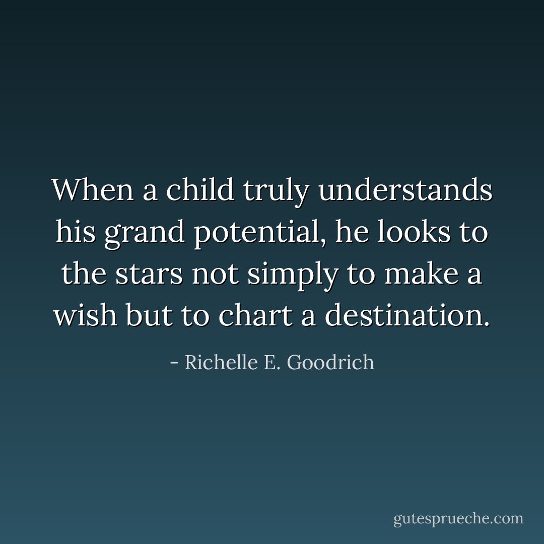 When a child truly understands his grand potential, he looks to the stars not simply to make a wish but to chart a destination. - Richelle E. Goodrich