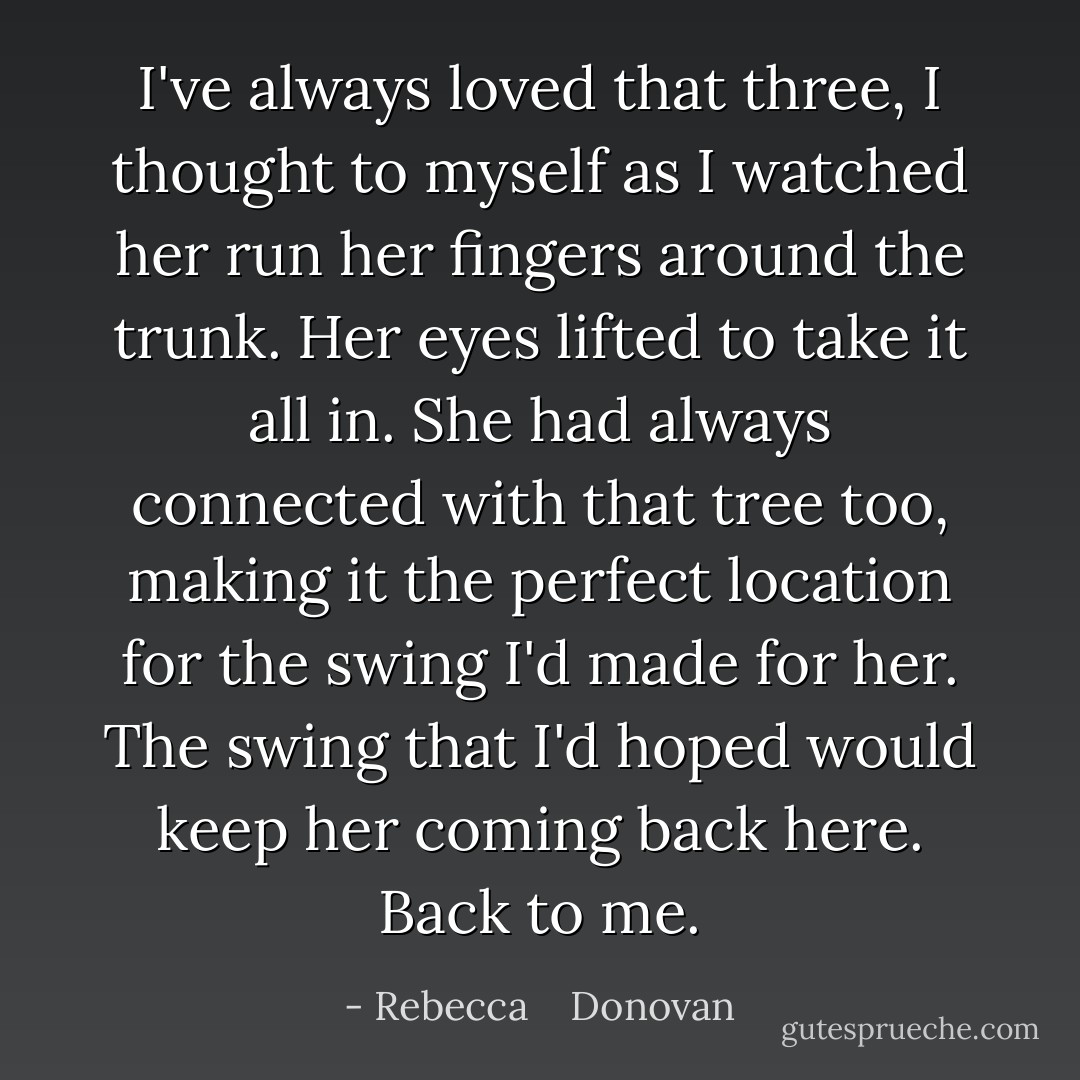 I've always loved that three, I thought to myself as I watched her run her fingers around the trunk. Her eyes lifted to take it all in. She had always connected with that tree too, making it the perfect location for the swing I'd made for her. The swing that I'd hoped would keep her coming back here. Back to me. - Rebecca    Donovan