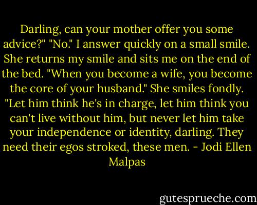 Darling, can your mother offer you some advice?" "No." I answer quickly on a small smile. She returns my smile and sits me on the end of the bed. "When you become a wife, you become the core of your husband." She smiles fondly. "Let him think he's in charge, let him think you can't live without him, but never let him take your independence or identity, darling. They need their egos stroked, these men. - Jodi Ellen Malpas
