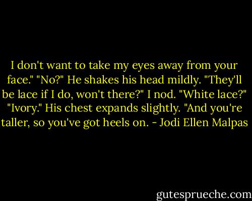 I don't want to take my eyes away from your face." "No?" He shakes his head mildly. "They'll be lace if I do, won't there?" I nod. "White lace?" "Ivory." His chest expands slightly. "And you're taller, so you've got heels on. - Jodi Ellen Malpas